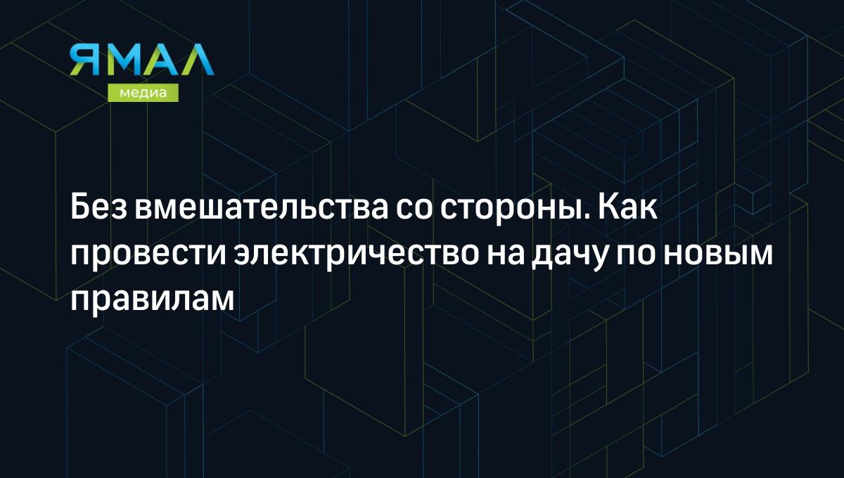 Как провести электричество на дачу по новым правилам 2021 года? | Ямал-Медиа