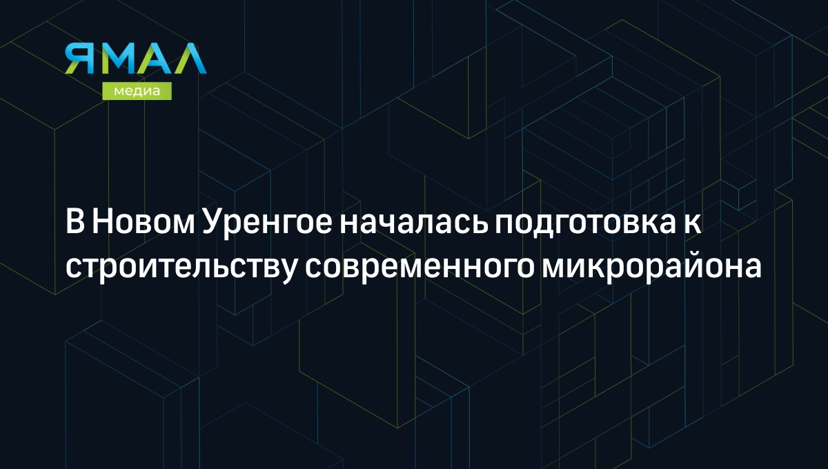 В Новом Уренгое началась подготовка к строительству современного  микрорайона | Ямал-Медиа