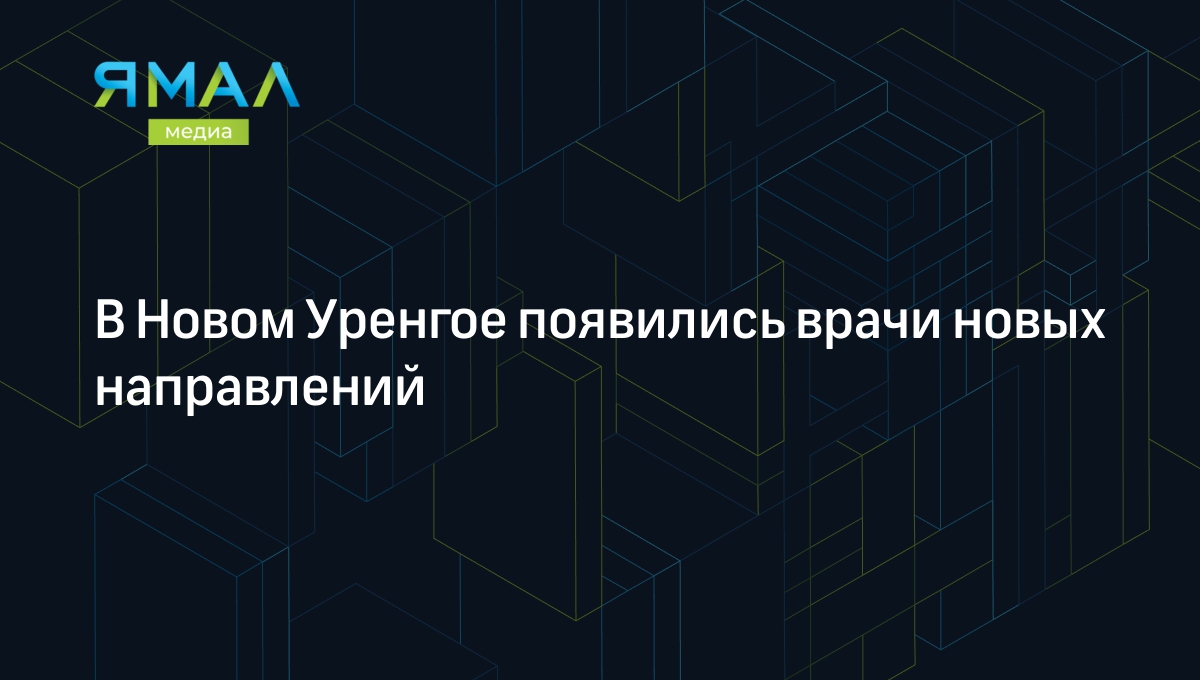 В Новом Уренгое появились врачи новых направлений | Ямал-Медиа