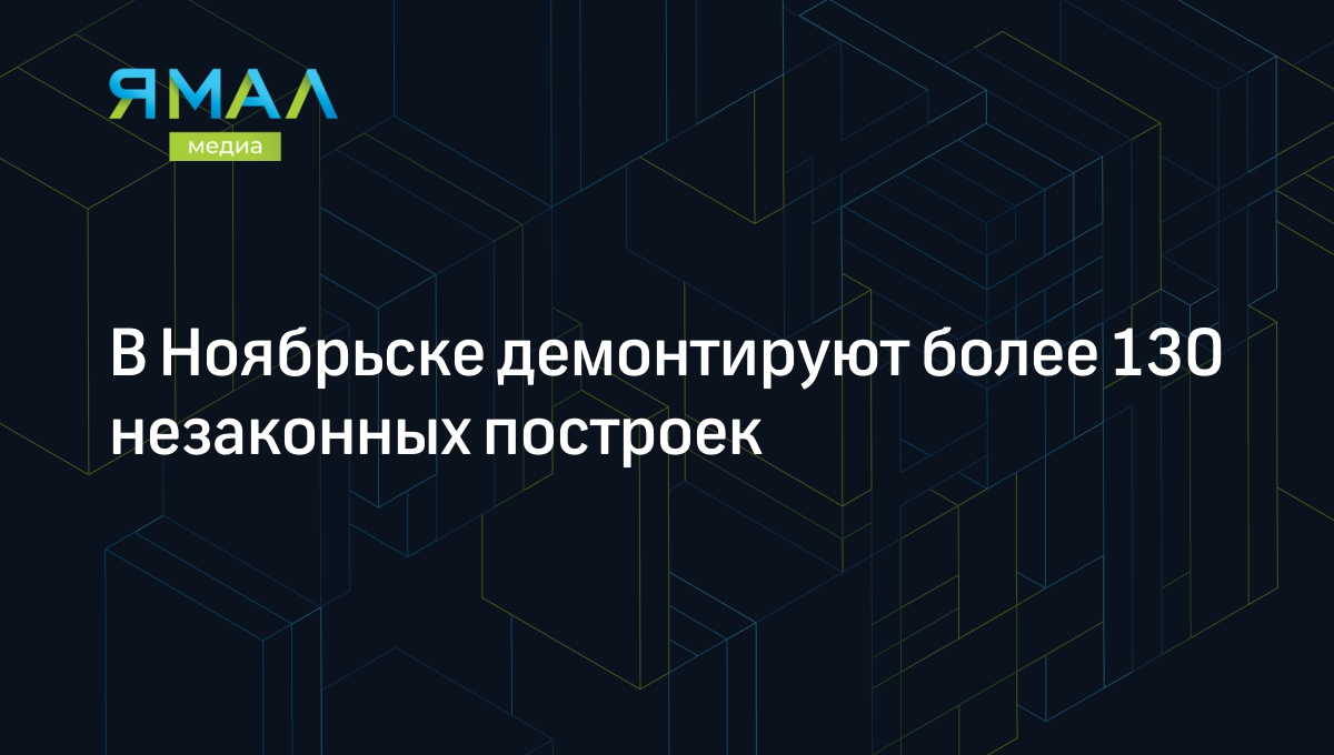 В Ноябрьске демонтируют более 130 незаконных построек | Ямал-Медиа