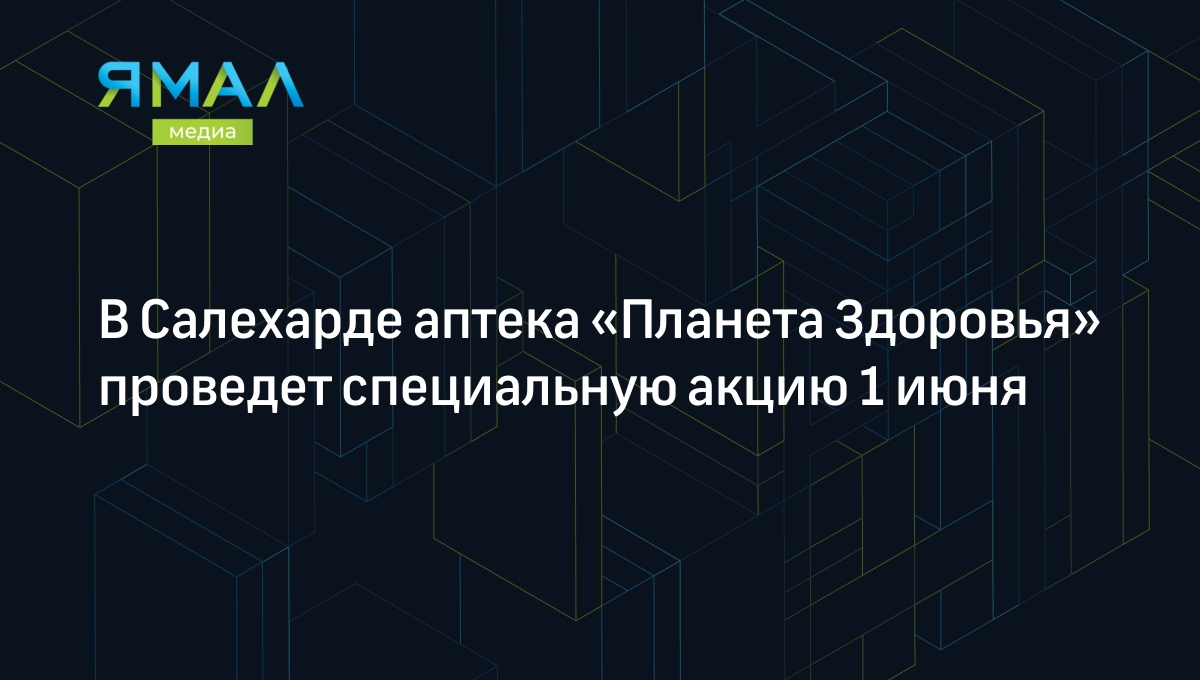 В Салехарде аптека «Планета Здоровья» проведет специальную акцию 1 июня |  Ямал-Медиа