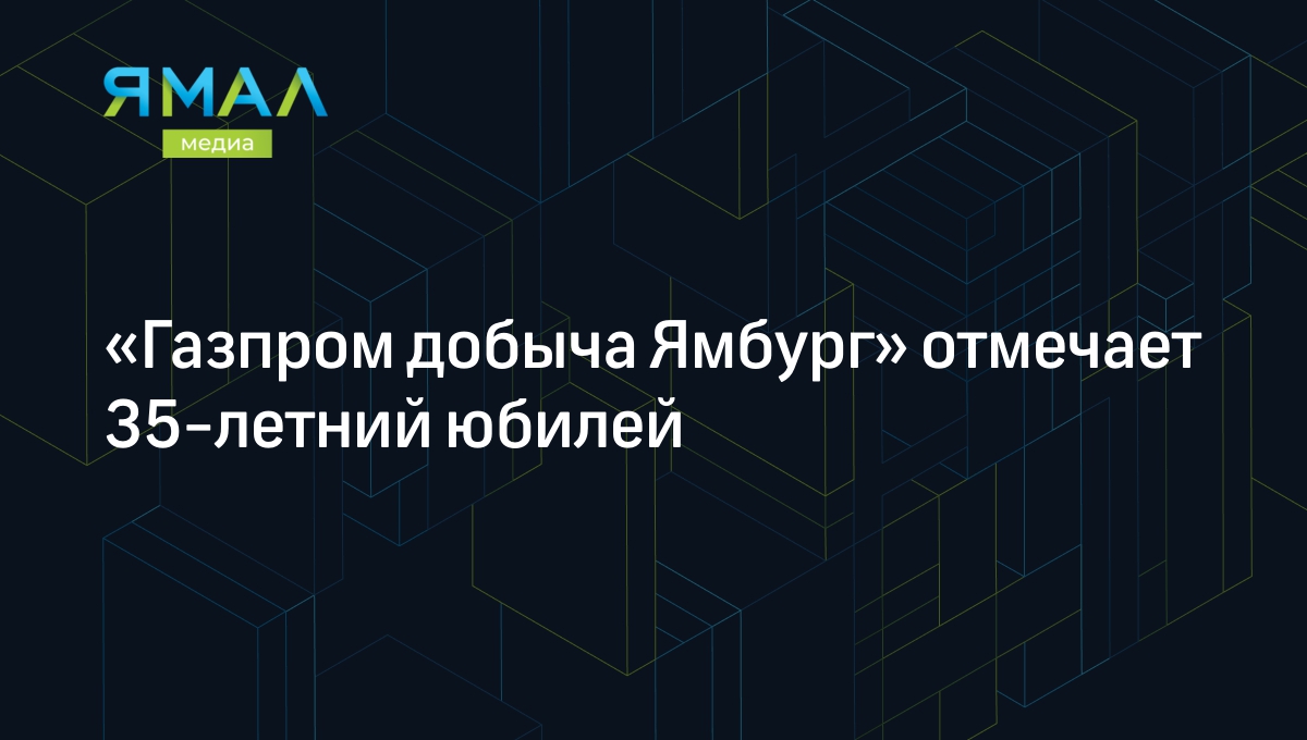 Газпром добыча Ямбург» отмечает 35-летний юбилей | Ямал-Медиа