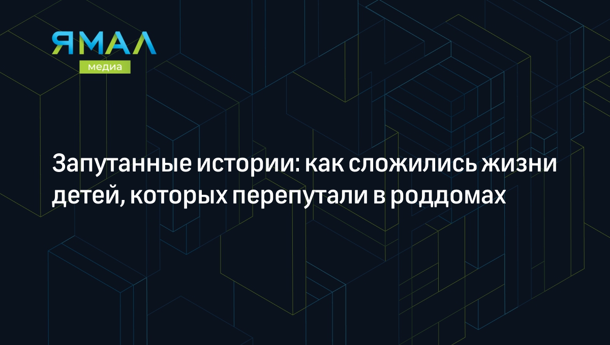 Запутанные истории: как сложились жизни детей, которых перепутали в роддомах  | Ямал-Медиа