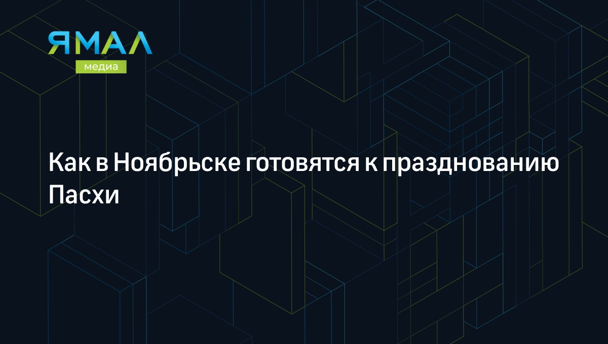 Как в Ноябрьске готовятся к празднованию Пасхи | Ямал-Медиа