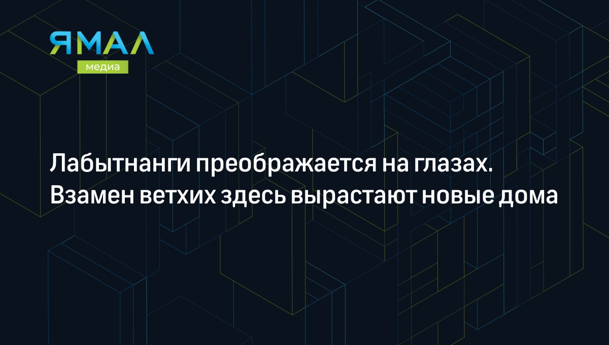 Лабытнанги преображается на глазах. Взамен ветхих здесь вырастают новые дома  | Ямал-Медиа