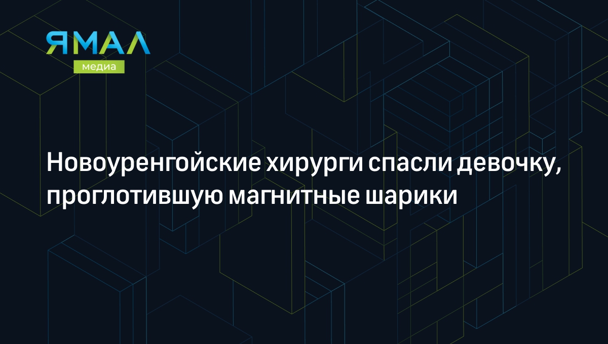 Новоуренгойские хирурги спасли девочку, проглотившую магнитные шарики |  Ямал-Медиа