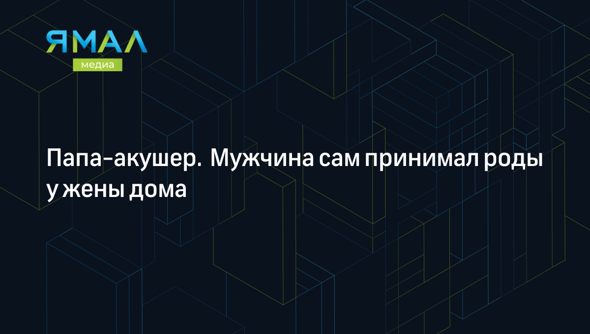 Папа-акушер. Мужчина сам принимал роды у жены дома | Ямал-Медиа