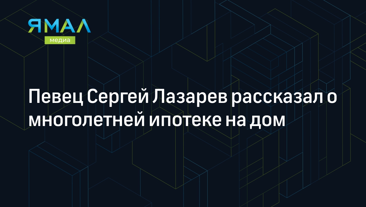 Певец Сергей Лазарев рассказал о многолетней ипотеке на дом | Ямал-Медиа