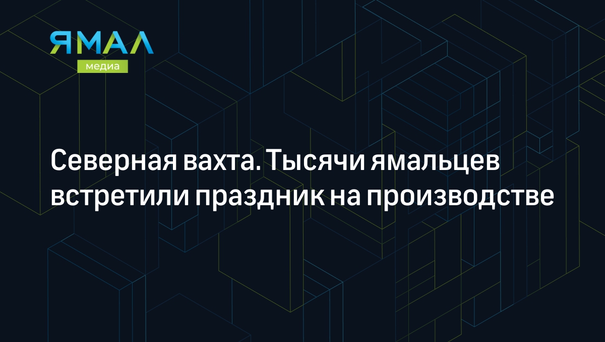 Северная вахта. Тысячи ямальцев встретили праздник на производстве |  Ямал-Медиа