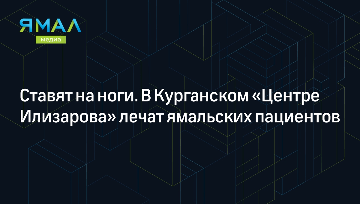 Ставят на ноги. В Курганском «Центре Илизарова» лечат ямальских пациентов |  Ямал-Медиа