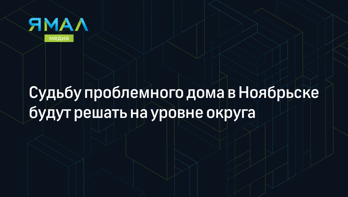 Судьбу проблемного дома в Ноябрьске будут решать на уровне округа |  Ямал-Медиа