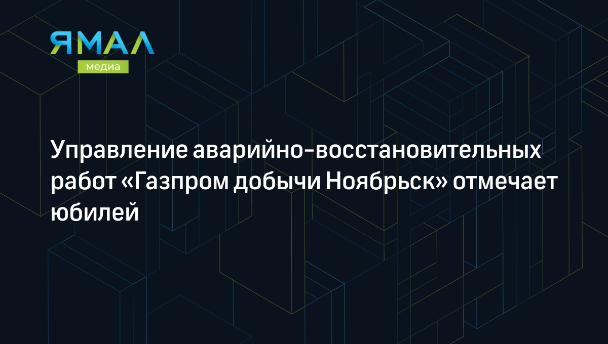 Управление аварийно-восстановительных работ «Газпром добычи Ноябрьск»  отмечает юбилей | Ямал-Медиа