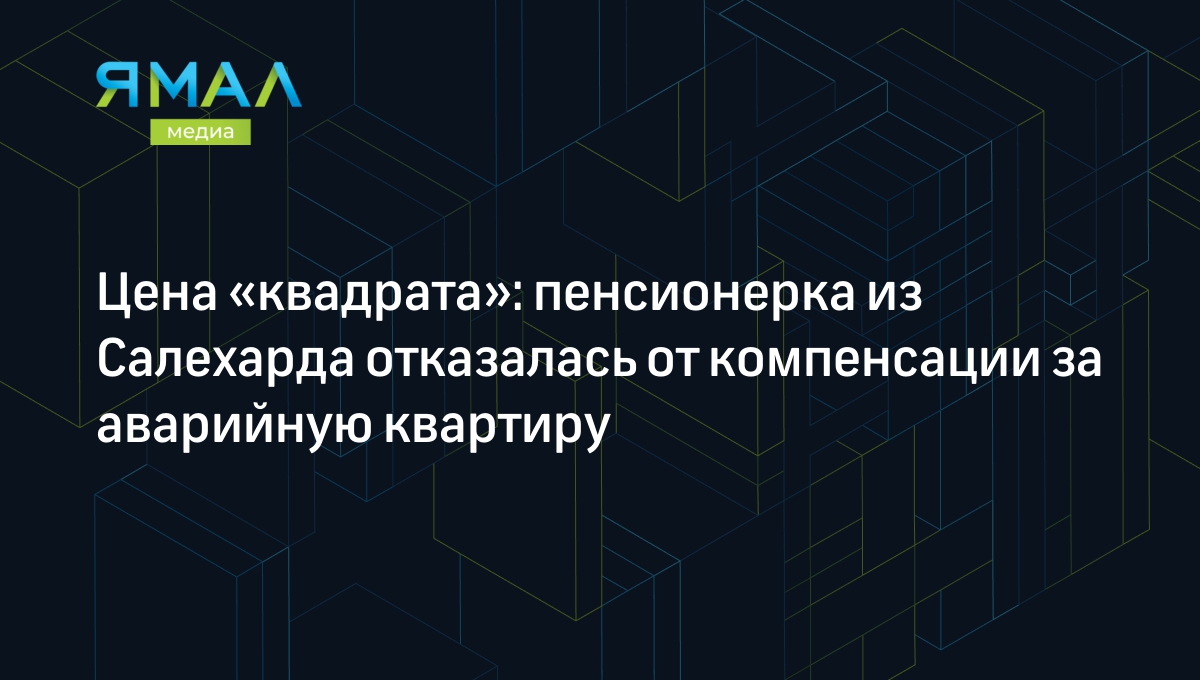 Цена «квадрата»: пенсионерка из Салехарда отказалась от компенсации за  аварийную квартиру | Ямал-Медиа