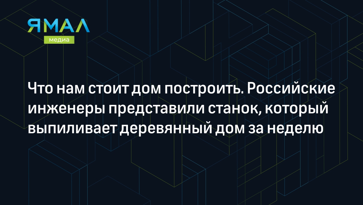 Известия»: российские инженеры создали станок, который вытачивает  деревянный дом за неделю | Ямал-Медиа