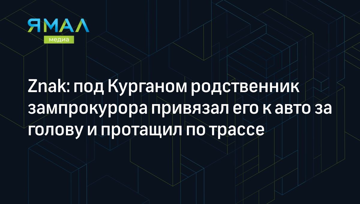 Znak: под Курганом племянник зампрокурора привязал его к авто за голову и  протащил по трассе | Ямал-Медиа