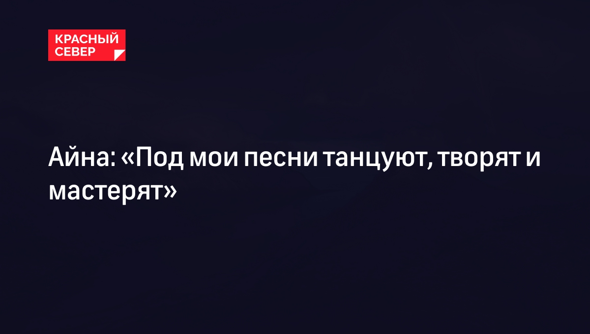 Айна: «Под мои песни танцуют, творят и мастерят» | «Красный Север»