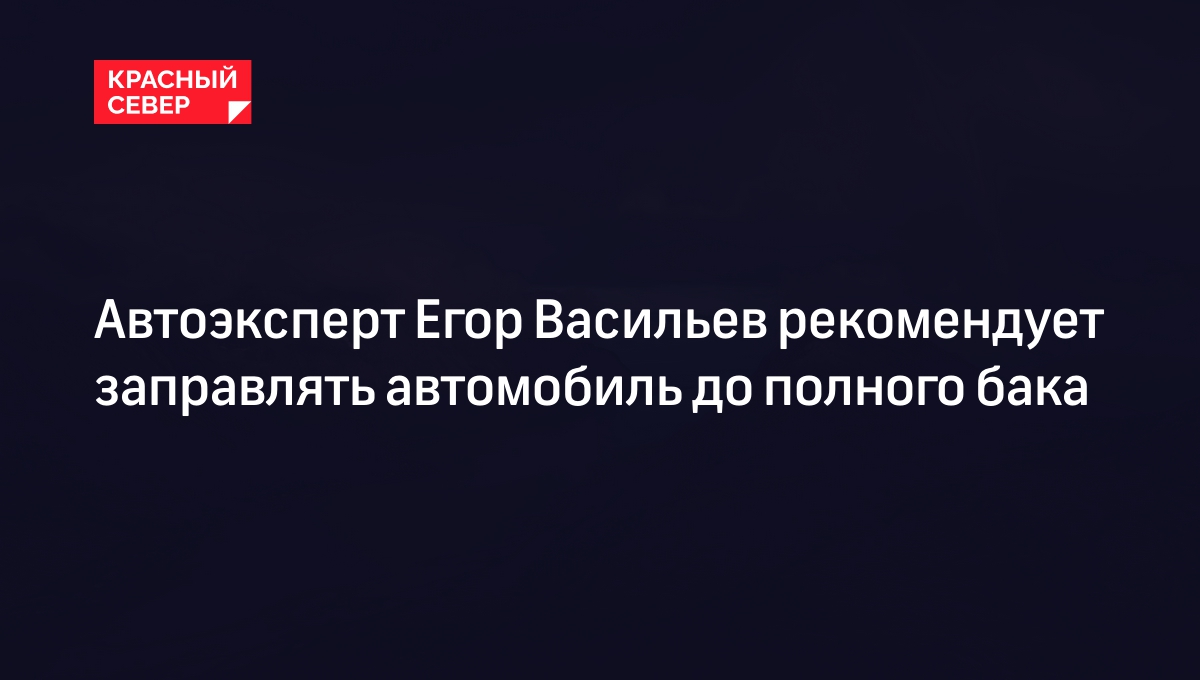 Автоэксперт Егор Васильев рекомендует заправлять автомобиль до полного бака  | «Красный Север»