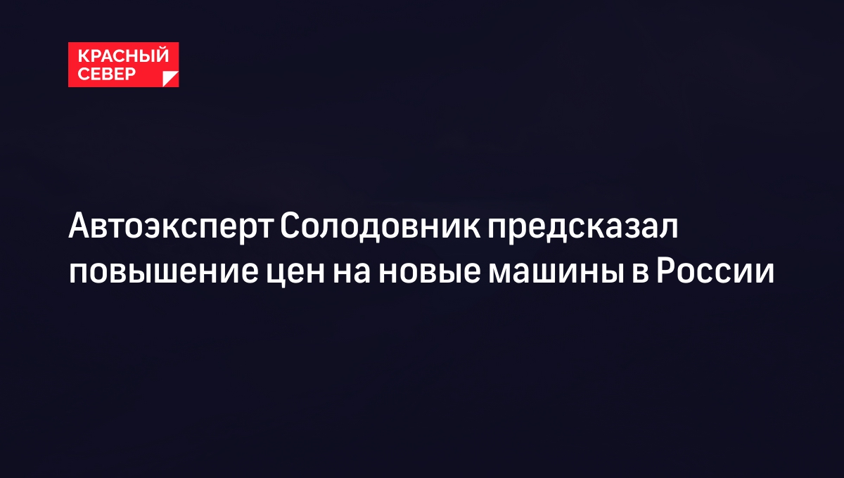 Автоэксперт Солодовник предсказал повышение цен на новые машины в России |  «Красный Север»