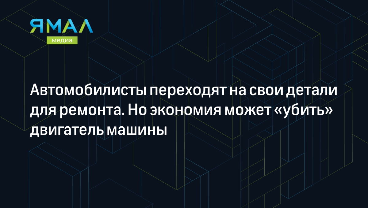 Автомобилисты переходят на свои детали для ремонта. Но экономия может «убить»  двигатель машины | Ямал-Медиа