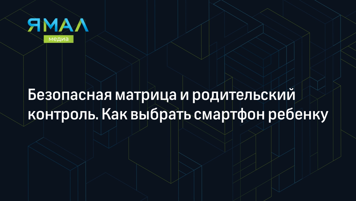 Безопасная матрица и родительский контроль. Как выбрать смартфон ребенку |  Ямал-Медиа