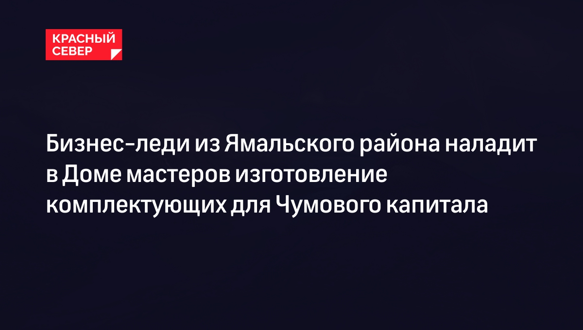 Бизнес-леди из Ямальского района наладит в Доме мастеров изготовление  комплектующих для Чумового капитала | «Красный Север»