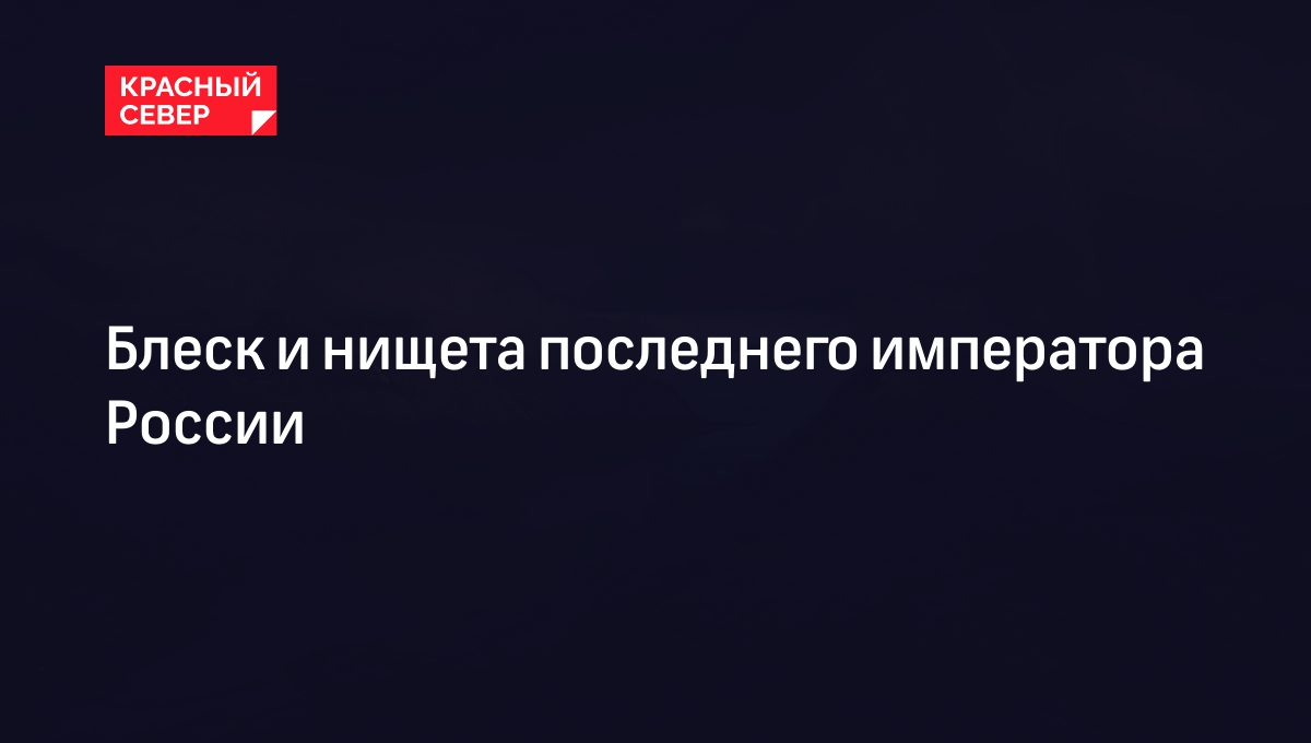 Блеск и нищета последнего императора России | «Красный Север»