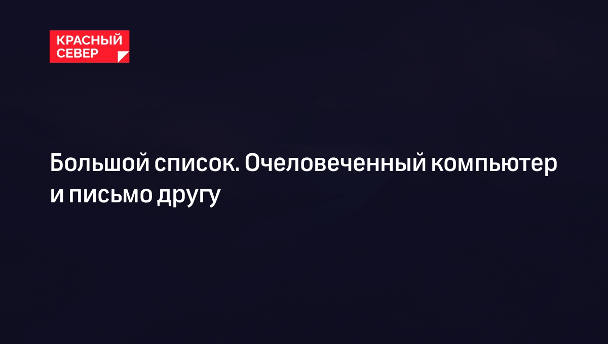 Большой список. Очеловеченный компьютер и письмо другу | «Красный Север»