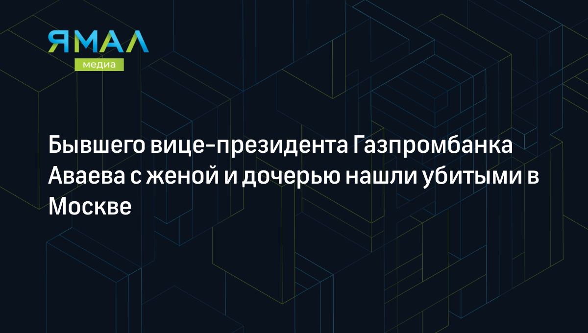 Бывшего вице-президента Газпромбанка Аваева с женой и дочерью нашли убитыми  в Москве | Ямал-Медиа