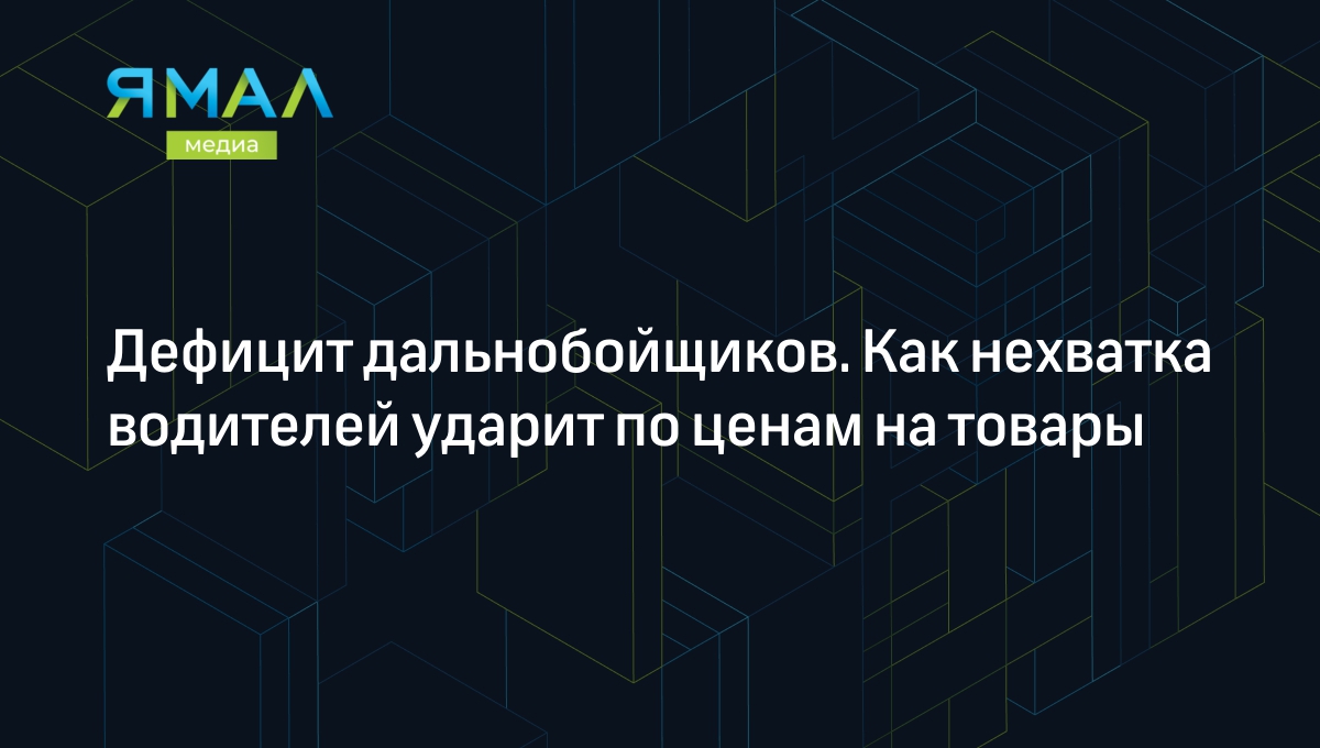 Дефицит дальнобойщиков. Как нехватка водителей ударит по ценам на товары |  Ямал-Медиа