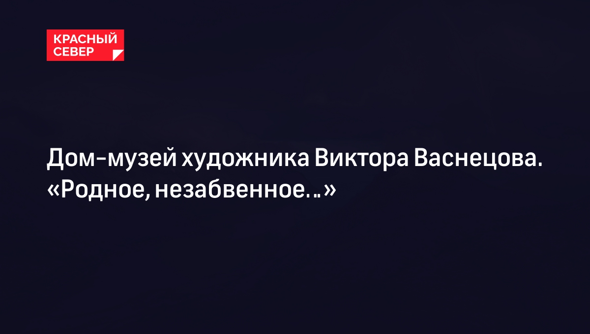 Дом-музей художника Виктора Васнецова. «Родное, незабвенное…» | «Красный  Север»