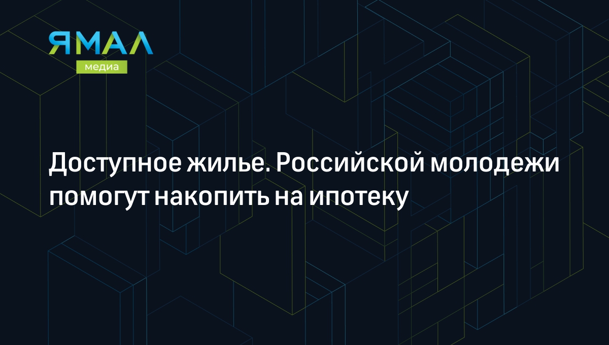 Доступное жилье. Российской молодежи помогут накопить на ипотеку |  Ямал-Медиа