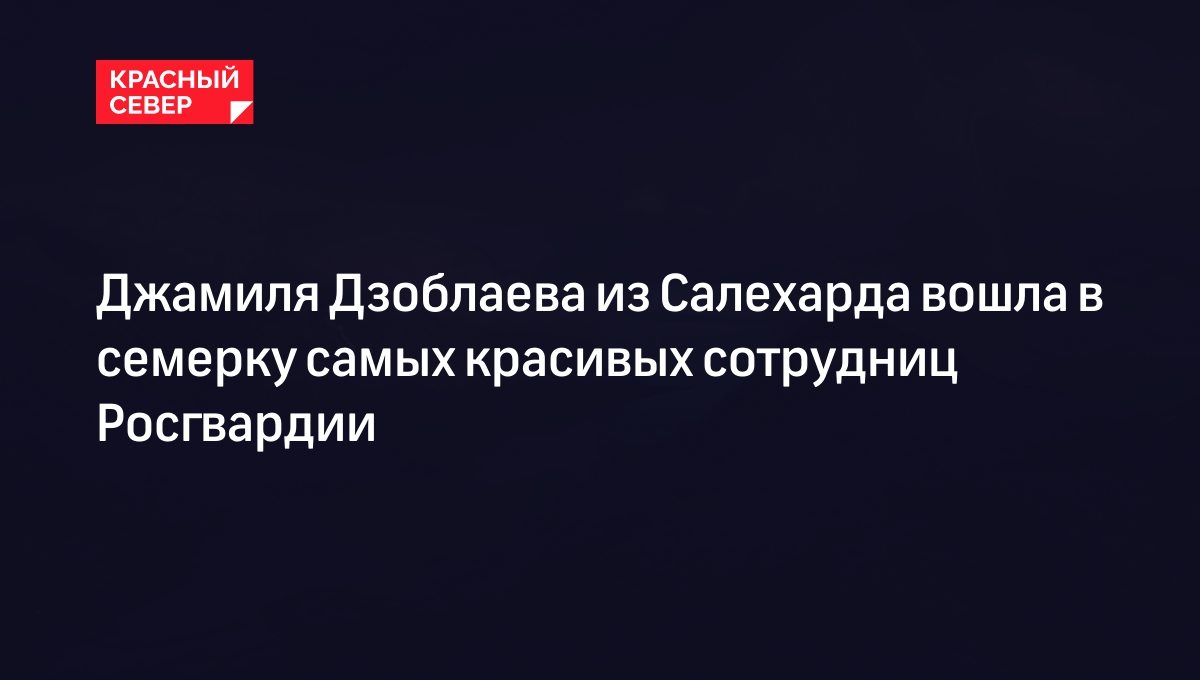 Джамиля Дзоблаева из Салехарда вошла в семерку самых красивых сотрудниц  Росгвардии | «Красный Север»