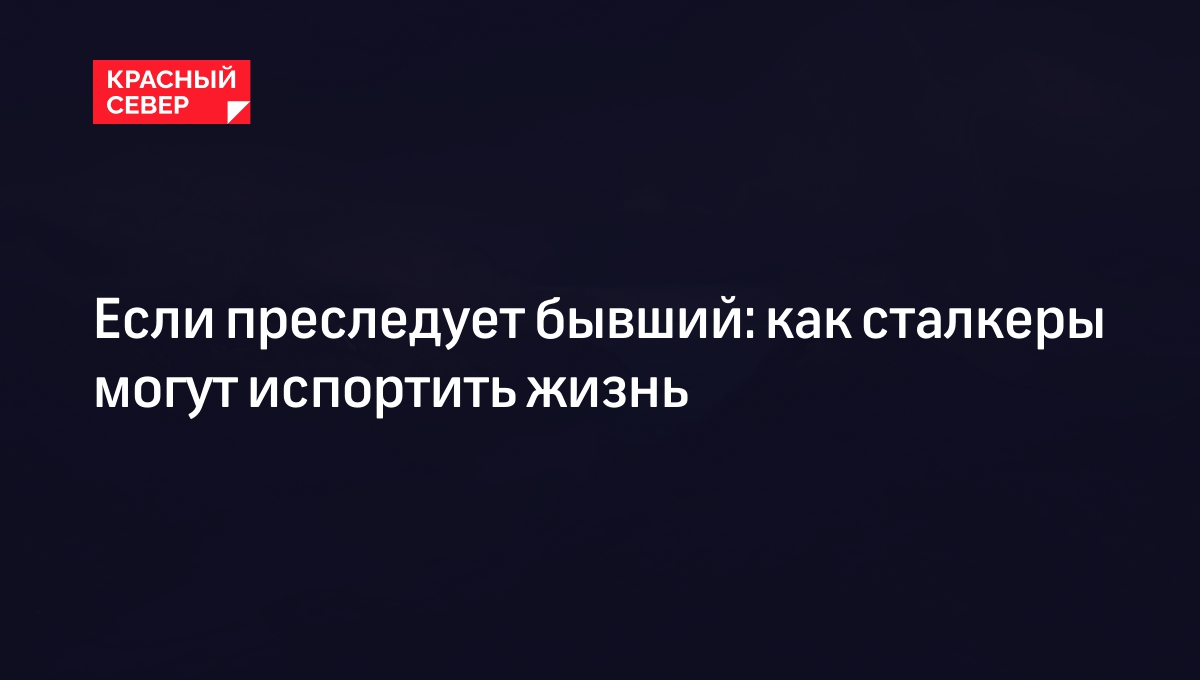 Если преследует бывший: как сталкеры могут испортить жизнь | «Красный Север»