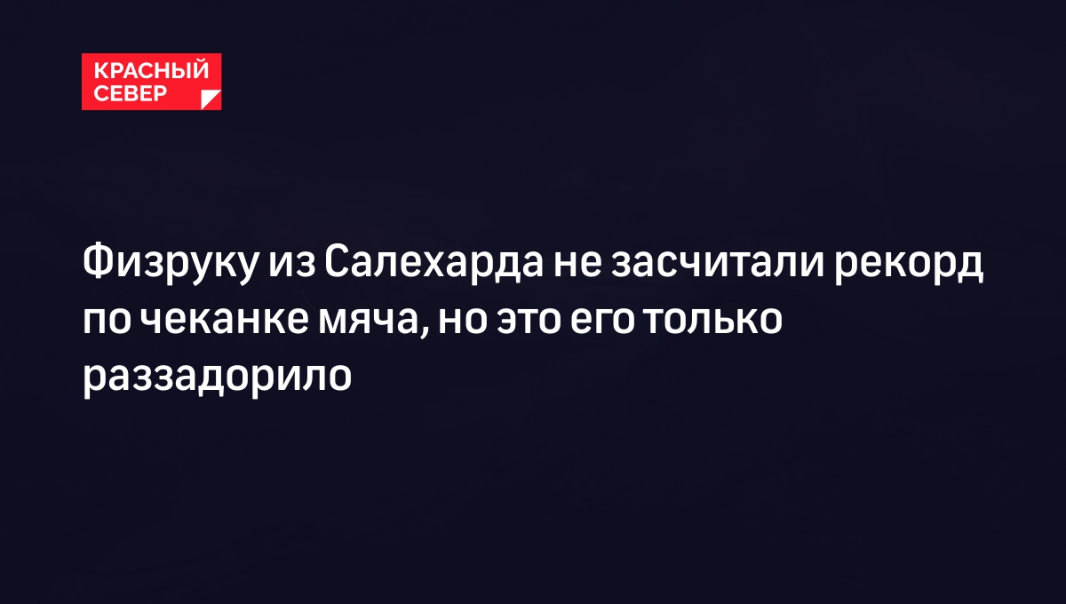 Физруку из Салехарда не засчитали рекорд по чеканке мяча, но это его только  раззадорило | «Красный Север»