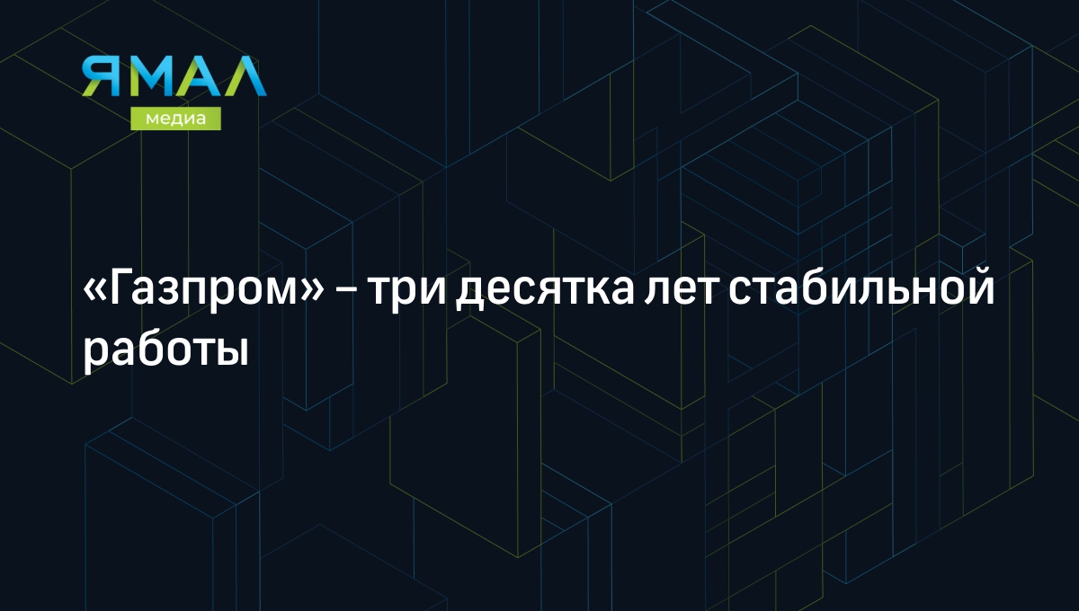 Газпром» – три десятка лет стабильной работы | Ямал-Медиа