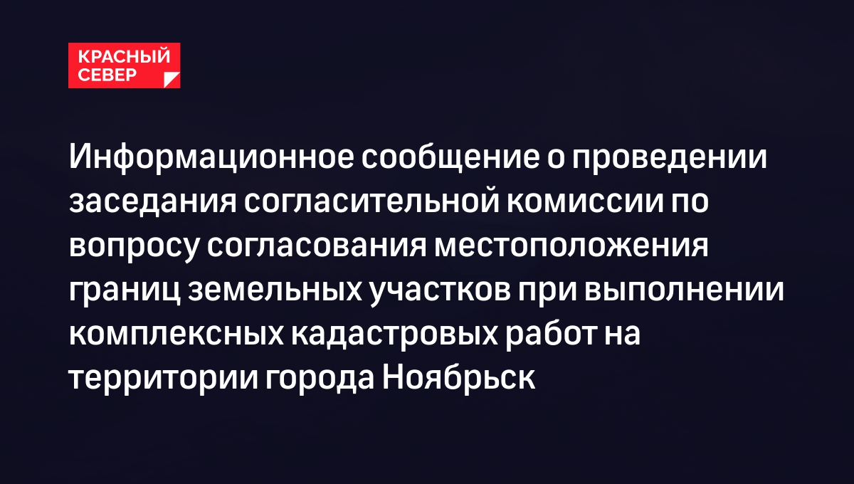 Информационное сообщение о проведении заседания согласительной комиссии по  вопросу согласования местоположения границ земельных участков при  выполнении комплексных кадастровых работ на территории города Ноябрьск |  «Красный Север»