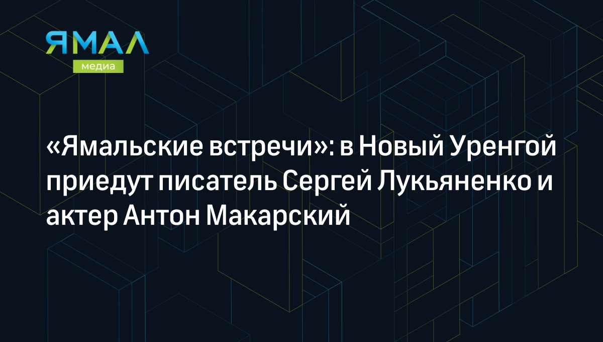 Ямальские встречи»: в Новый Уренгой приедут писатель Сергей Лукьяненко и  актер Антон Макарский | Ямал-Медиа