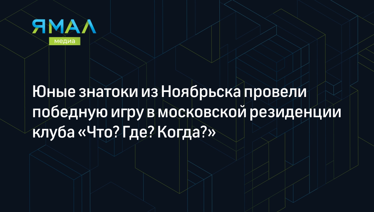 Юные знатоки из Ноябрьска провели победную игру в московской резиденции  клуба «Что? Где? Когда?» | Ямал-Медиа