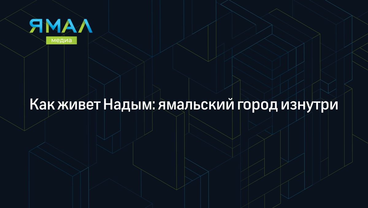 Надым: как живет ямальский город, что посмотреть и куда сходить | Ямал-Медиа