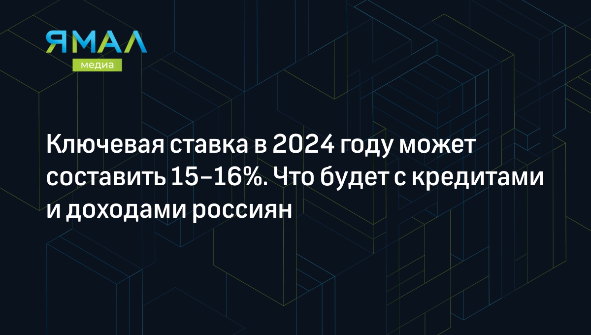 Ключевая ставка в 2024 году может составить 15–16%. Что будет с кредитами и  доходами россиян | Ямал-Медиа