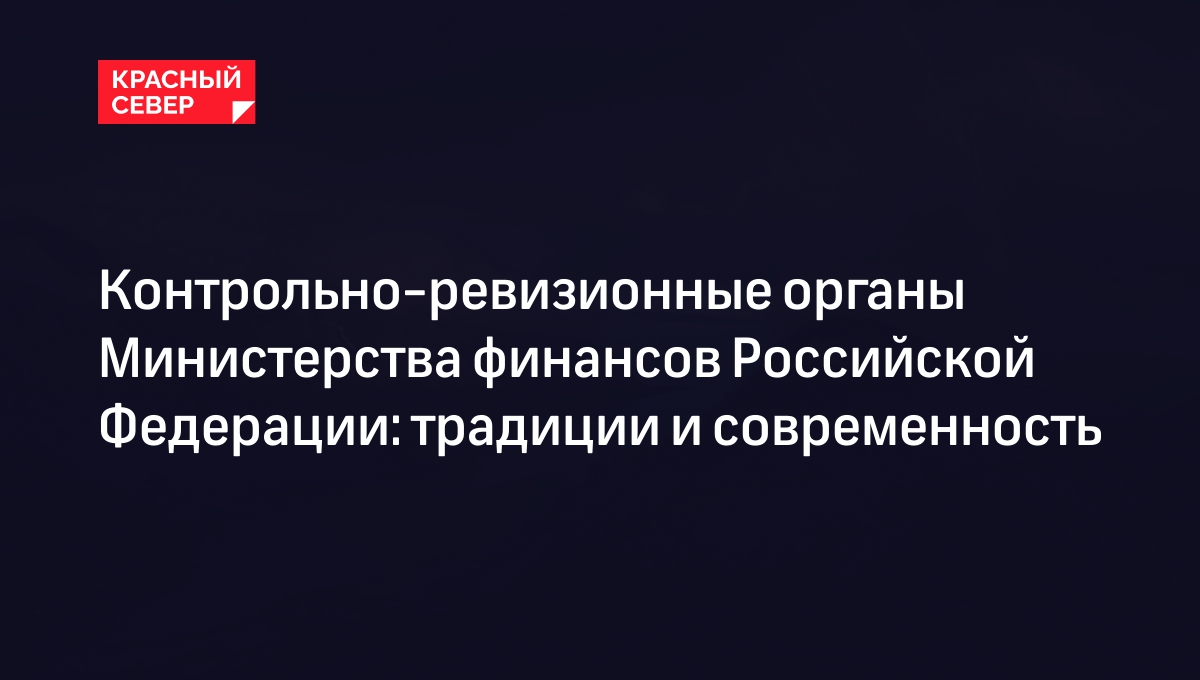 Контрольно-ревизионные органы Министерства финансов Российской Федерации:  традиции и современность | «Красный Север»