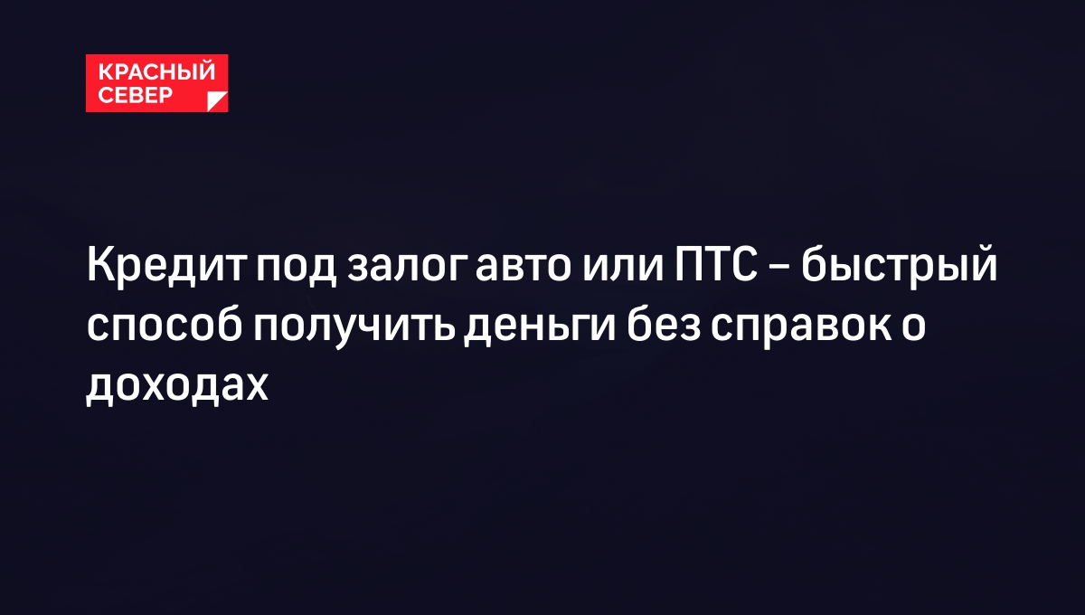 Кредит под залог авто или ПТС – быстрый способ получить деньги без справок  о доходах | «Красный Север»