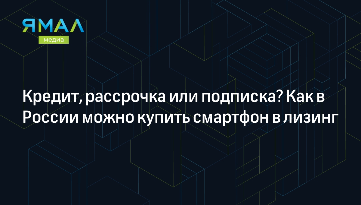 Кредит, рассрочка или подписка? Как в России можно купить смартфон в лизинг  | Ямал-Медиа