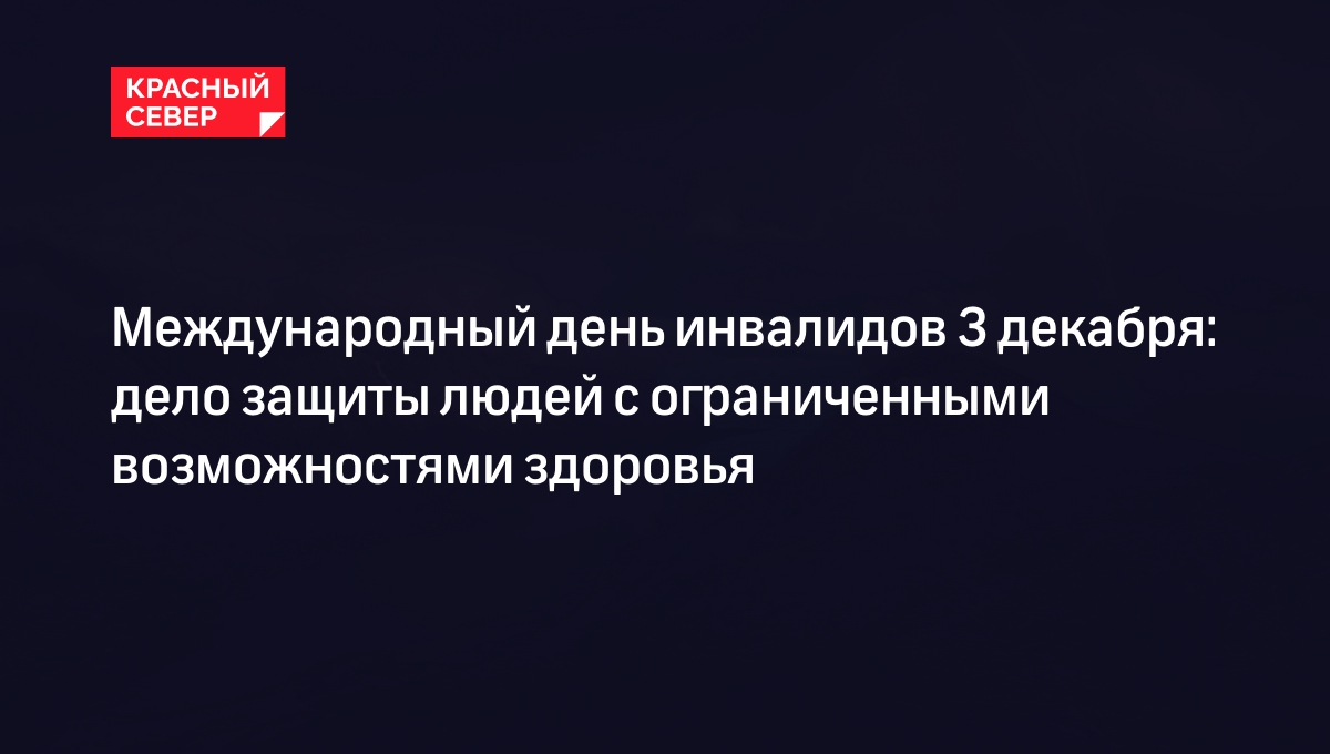 Международный день инвалидов 3 декабря: дело защиты людей с ограниченными  возможностями здоровья | «Красный Север»