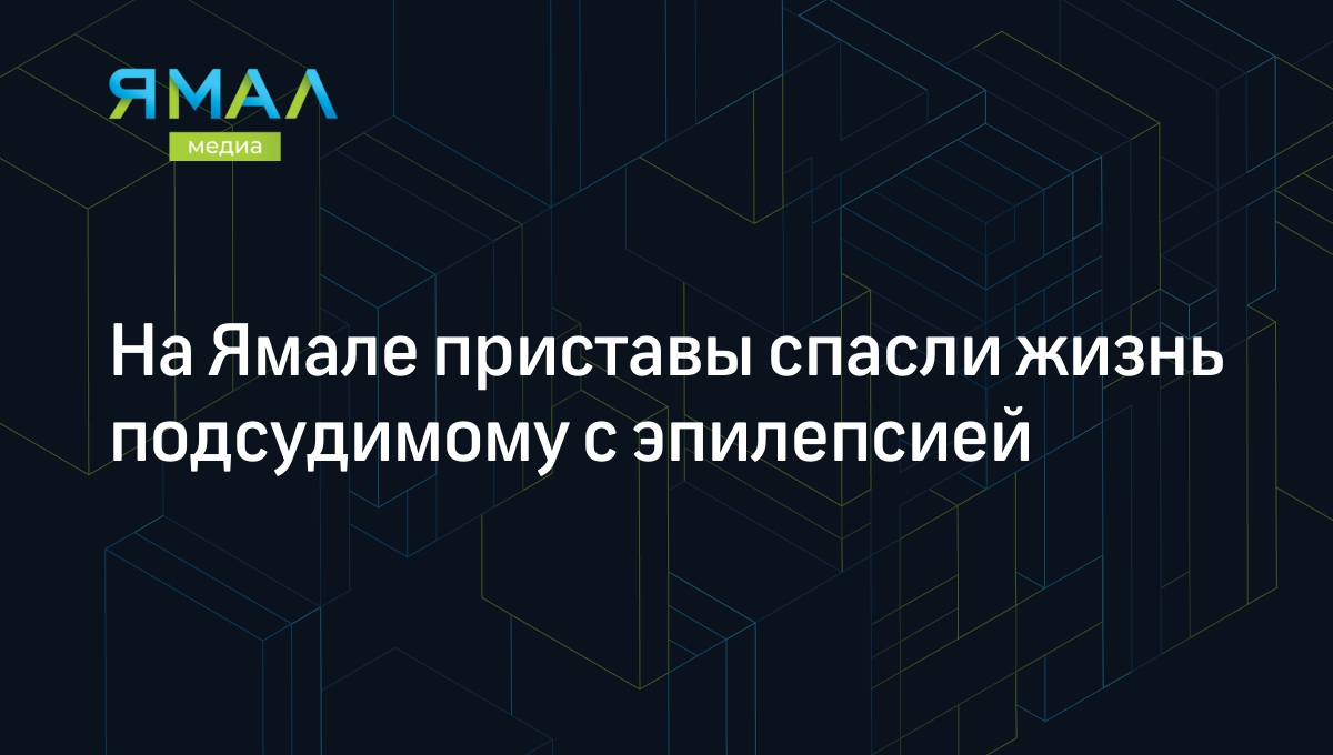 На Ямале приставы спасли жизнь подсудимому с эпилепсией | Ямал-Медиа