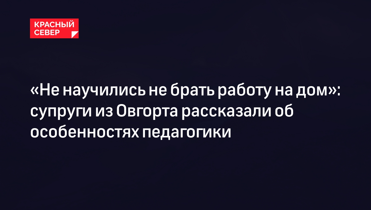 Не научились не брать работу на дом»: супруги из Овгорта рассказали об  особенностях педагогики | «Красный Север»