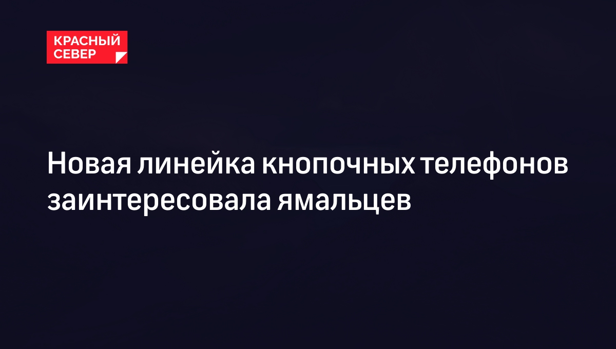 Новая линейка кнопочных телефонов заинтересовала ямальцев | «Красный Север»