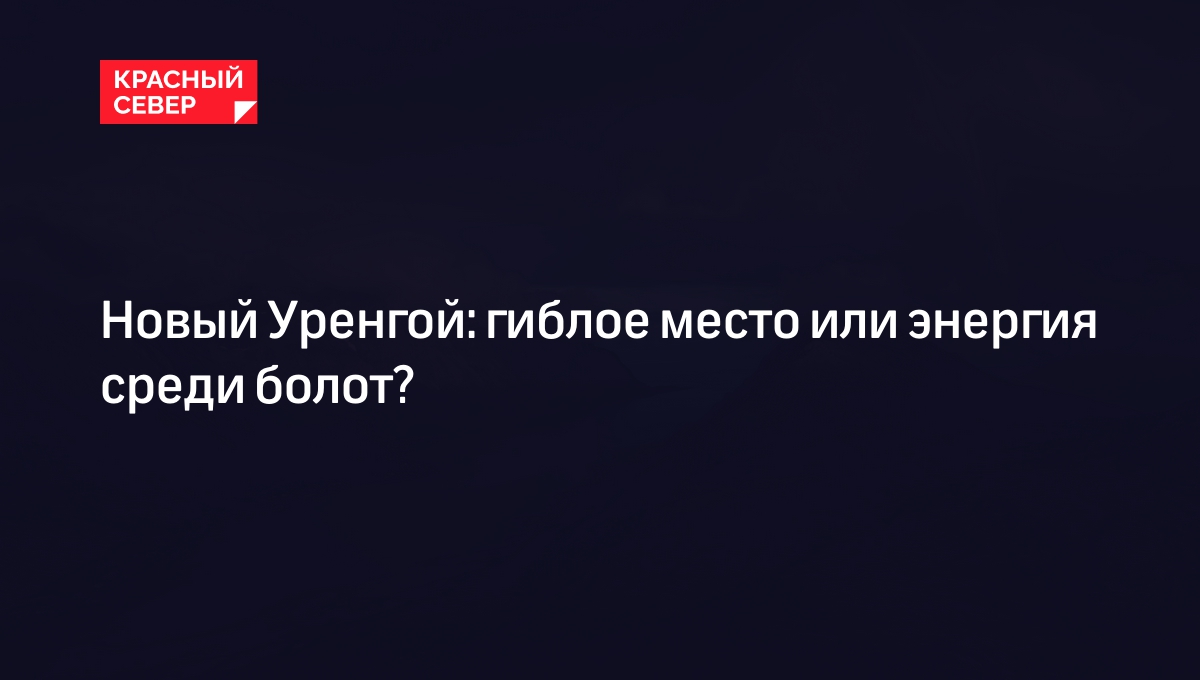 Новый Уренгой: гиблое место или энергия среди болот? | «Красный Север»