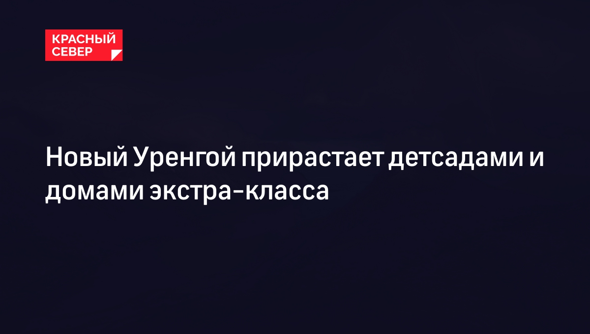 Новый Уренгой прирастает детсадами и домами экстра-класса | «Красный Север»