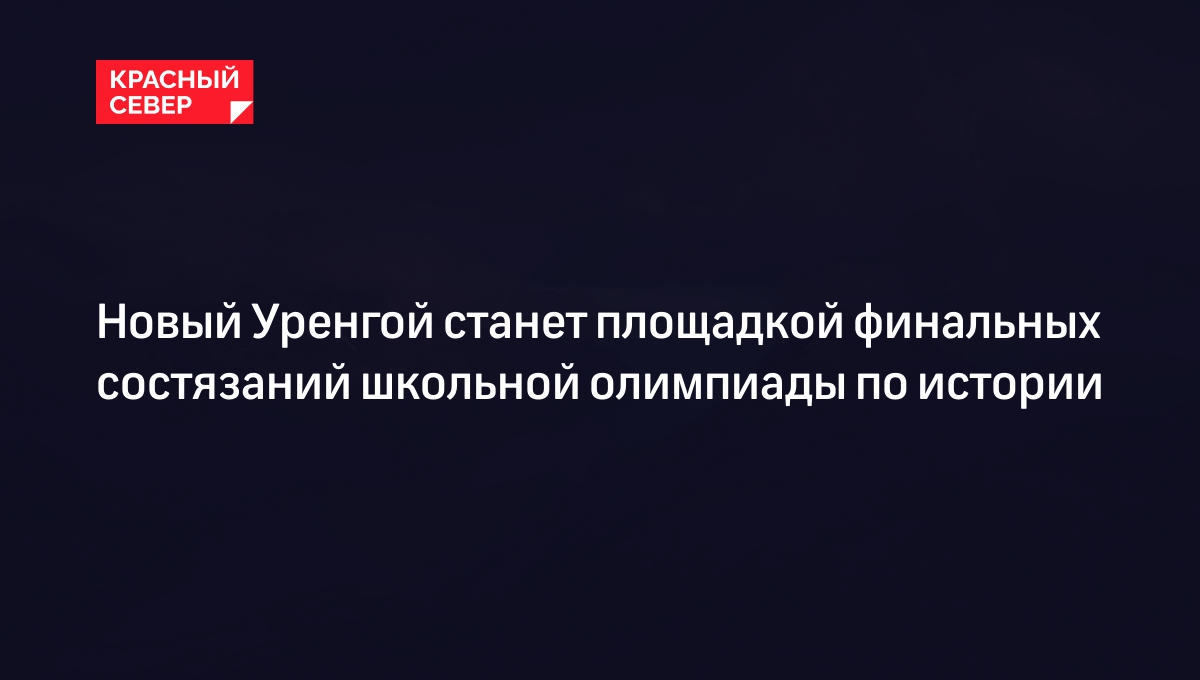 Новый Уренгой станет площадкой финальных состязаний школьной олимпиады по  истории | «Красный Север»